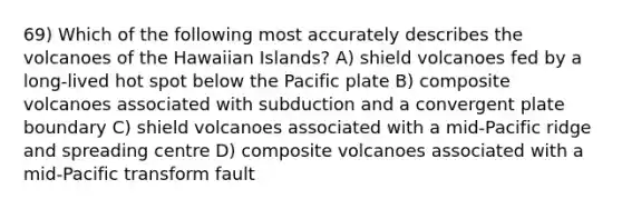 69) Which of the following most accurately describes the volcanoes of the Hawaiian Islands? A) shield volcanoes fed by a long-lived hot spot below the Pacific plate B) composite volcanoes associated with subduction and a convergent plate boundary C) shield volcanoes associated with a mid-Pacific ridge and spreading centre D) composite volcanoes associated with a mid-Pacific transform fault