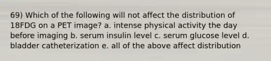 69) Which of the following will not affect the distribution of 18FDG on a PET image? a. intense physical activity the day before imaging b. serum insulin level c. serum glucose level d. bladder catheterization e. all of the above affect distribution