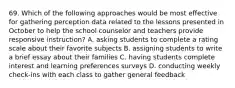 69. Which of the following approaches would be most effective for gathering perception data related to the lessons presented in October to help the school counselor and teachers provide responsive instruction? A. asking students to complete a rating scale about their favorite subjects B. assigning students to write a brief essay about their families C. having students complete interest and learning preferences surveys D. conducting weekly check-ins with each class to gather general feedback