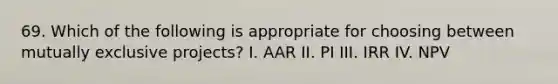 69. Which of the following is appropriate for choosing between mutually exclusive projects? I. AAR II. PI III. IRR IV. NPV