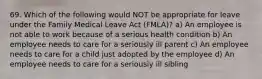 69. Which of the following would NOT be appropriate for leave under the Family Medical Leave Act (FMLA)? a) An employee is not able to work because of a serious health condition b) An employee needs to care for a seriously ill parent c) An employee needs to care for a child just adopted by the employee d) An employee needs to care for a seriously ill sibling