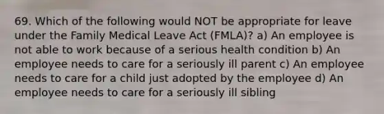 69. Which of the following would NOT be appropriate for leave under the Family Medical Leave Act (FMLA)? a) An employee is not able to work because of a serious health condition b) An employee needs to care for a seriously ill parent c) An employee needs to care for a child just adopted by the employee d) An employee needs to care for a seriously ill sibling