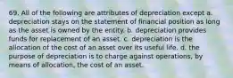 69. All of the following are attributes of depreciation except a. depreciation stays on the statement of financial position as long as the asset is owned by the entity. b. depreciation provides funds for replacement of an asset. c. depreciation is the allocation of the cost of an asset over its useful life. d. the purpose of depreciation is to charge against operations, by means of allocation, the cost of an asset.