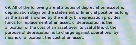 69. All of the following are attributes of depreciation except a. depreciation stays on the statement of financial position as long as the asset is owned by the entity. b. depreciation provides funds for replacement of an asset. c. depreciation is the allocation of the cost of an asset over its useful life. d. the purpose of depreciation is to charge against operations, by means of allocation, the cost of an asset.