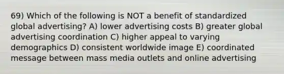 69) Which of the following is NOT a benefit of standardized global advertising? A) lower advertising costs B) greater global advertising coordination C) higher appeal to varying demographics D) consistent worldwide image E) coordinated message between mass media outlets and online advertising