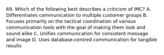 69. Which of the following best describes a criticism of IMC? A. Differentiates communication to multiple customer groups B. Focuses primarily on the tactical coordination of various communication tools with the goal of making them look and sound alike C. Unifies communication for consistent message and image D. Uses database-centred communication for tangible results