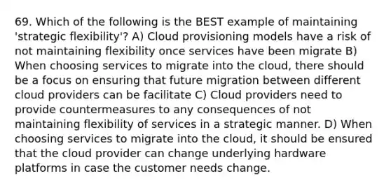 69. Which of the following is the BEST example of maintaining 'strategic flexibility'? A) Cloud provisioning models have a risk of not maintaining flexibility once services have been migrate B) When choosing services to migrate into the cloud, there should be a focus on ensuring that future migration between different cloud providers can be facilitate C) Cloud providers need to provide countermeasures to any consequences of not maintaining flexibility of services in a strategic manner. D) When choosing services to migrate into the cloud, it should be ensured that the cloud provider can change underlying hardware platforms in case the customer needs change.