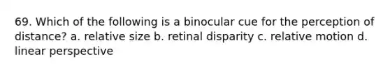 69. Which of the following is a binocular cue for the perception of distance? a. relative size b. retinal disparity c. relative motion d. linear perspective