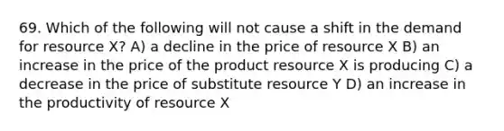 69. Which of the following will not cause a shift in the demand for resource X? A) a decline in the price of resource X B) an increase in the price of the product resource X is producing C) a decrease in the price of substitute resource Y D) an increase in the productivity of resource X