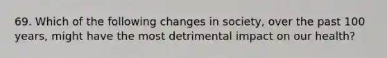 69. Which of the following changes in society, over the past 100 years, might have the most detrimental impact on our health?