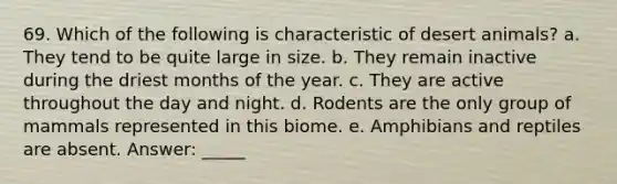 69. Which of the following is characteristic of desert animals? a. They tend to be quite large in size. b. They remain inactive during the driest months of the year. c. They are active throughout the day and night. d. Rodents are the only group of mammals represented in this biome. e. Amphibians and reptiles are absent. Answer: _____