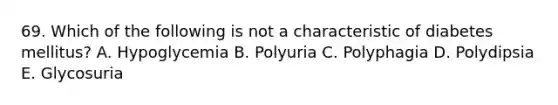 69. Which of the following is not a characteristic of diabetes mellitus? A. Hypoglycemia B. Polyuria C. Polyphagia D. Polydipsia E. Glycosuria