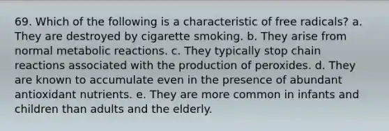 69. Which of the following is a characteristic of free radicals?​ a. ​They are destroyed by cigarette smoking. b. ​They arise from normal metabolic reactions. c. ​They typically stop chain reactions associated with the production of peroxides. d. ​They are known to accumulate even in the presence of abundant antioxidant nutrients. e. ​They are more common in infants and children than adults and the elderly.