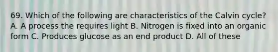 69. Which of the following are characteristics of the Calvin cycle? A. A process the requires light B. Nitrogen is fixed into an organic form C. Produces glucose as an end product D. All of these