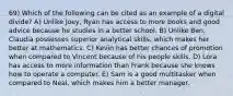 69) Which of the following can be cited as an example of a digital divide? A) Unlike Joey, Ryan has access to more books and good advice because he studies in a better school. B) Unlike Ben, Claudia possesses superior analytical skills, which makes her better at mathematics. C) Kevin has better chances of promotion when compared to Vincent because of his people skills. D) Lora has access to more information than Frank because she knows how to operate a computer. E) Sam is a good multitasker when compared to Neal, which makes him a better manager.