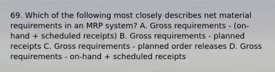 69. Which of the following most closely describes net material requirements in an MRP system? A. Gross requirements - (on-hand + scheduled receipts) B. Gross requirements - planned receipts C. Gross requirements - planned order releases D. Gross requirements - on-hand + scheduled receipts