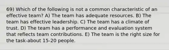 69) Which of the following is not a common characteristic of an effective team? A) The team has adequate resources. B) The team has effective leadership. C) The team has a climate of trust. D) The team has a performance and evaluation system that reflects team contributions. E) The team is the right size for the task-about 15-20 people.