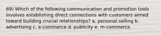 69) Which of the following communication and promotion tools involves establishing direct connections with customers aimed toward building crucial relationships? a. personal selling b. advertising c. e-commerce d. publicity e. m-commerce