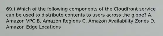 69.) Which of the following components of the Cloudfront service can be used to distribute contents to users across the globe? A. Amazon VPC B. Amazon Regions C. Amazon Availability Zones D. Amazon Edge Locations