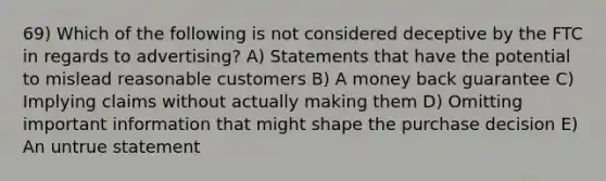 69) Which of the following is not considered deceptive by the FTC in regards to advertising? A) Statements that have the potential to mislead reasonable customers B) A money back guarantee C) Implying claims without actually making them D) Omitting important information that might shape the purchase decision E) An untrue statement