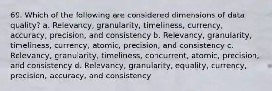 69. Which of the following are considered dimensions of data quality? a. Relevancy, granularity, timeliness, currency, accuracy, precision, and consistency b. Relevancy, granularity, timeliness, currency, atomic, precision, and consistency c. Relevancy, granularity, timeliness, concurrent, atomic, precision, and consistency d. Relevancy, granularity, equality, currency, precision, accuracy, and consistency