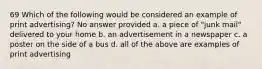 69 Which of the following would be considered an example of print advertising? No answer provided a. a piece of "junk mail" delivered to your home b. an advertisement in a newspaper c. a poster on the side of a bus d. all of the above are examples of print advertising