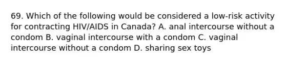 69. Which of the following would be considered a low-risk activity for contracting HIV/AIDS in Canada? A. anal intercourse without a condom B. vaginal intercourse with a condom C. vaginal intercourse without a condom D. sharing sex toys