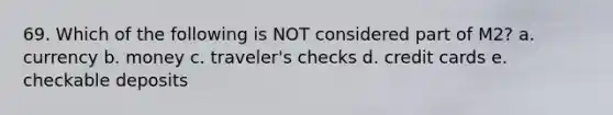 69. Which of the following is NOT considered part of M2? a. currency b. money c. traveler's checks d. credit cards e. checkable deposits