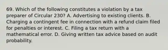 69. Which of the following constitutes a violation by a tax preparer of Circular 230? A. Advertising to existing clients. B. Charging a contingent fee in connection with a refund claim filed for penalties or interest. C. Filing a tax return with a mathematical error. D. Giving written tax advice based on audit probability.