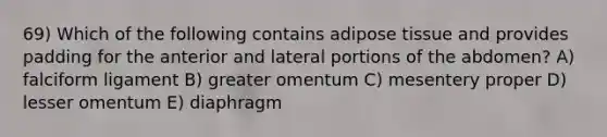 69) Which of the following contains adipose tissue and provides padding for the anterior and lateral portions of the abdomen? A) falciform ligament B) greater omentum C) mesentery proper D) lesser omentum E) diaphragm