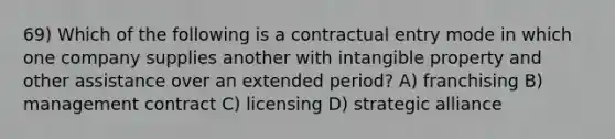 69) Which of the following is a contractual entry mode in which one company supplies another with intangible property and other assistance over an extended period? A) franchising B) management contract C) licensing D) strategic alliance