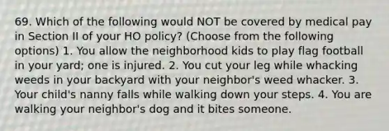 69. Which of the following would NOT be covered by medical pay in Section II of your HO policy? (Choose from the following options) 1. You allow the neighborhood kids to play flag football in your yard; one is injured. 2. You cut your leg while whacking weeds in your backyard with your neighbor's weed whacker. 3. Your child's nanny falls while walking down your steps. 4. You are walking your neighbor's dog and it bites someone.