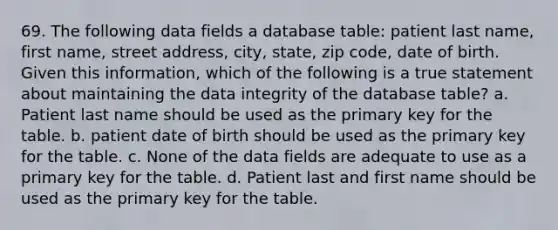 69. The following data fields a database table: patient last name, first name, street address, city, state, zip code, date of birth. Given this information, which of the following is a true statement about maintaining the data integrity of the database table? a. Patient last name should be used as the primary key for the table. b. patient date of birth should be used as the primary key for the table. c. None of the data fields are adequate to use as a primary key for the table. d. Patient last and first name should be used as the primary key for the table.