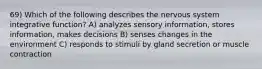 69) Which of the following describes the nervous system integrative function? A) analyzes sensory information, stores information, makes decisions B) senses changes in the environment C) responds to stimuli by gland secretion or muscle contraction