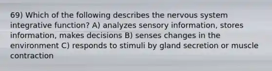 69) Which of the following describes the nervous system integrative function? A) analyzes sensory information, stores information, makes decisions B) senses changes in the environment C) responds to stimuli by gland secretion or muscle contraction