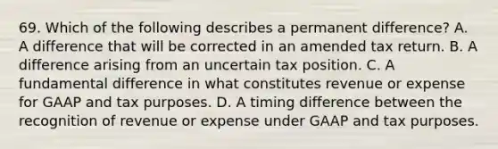 69. Which of the following describes a permanent difference? A. A difference that will be corrected in an amended tax return. B. A difference arising from an uncertain tax position. C. A fundamental difference in what constitutes revenue or expense for GAAP and tax purposes. D. A timing difference between the recognition of revenue or expense under GAAP and tax purposes.