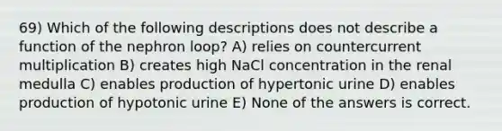 69) Which of the following descriptions does not describe a function of the nephron loop? A) relies on countercurrent multiplication B) creates high NaCl concentration in the renal medulla C) enables production of hypertonic urine D) enables production of hypotonic urine E) None of the answers is correct.