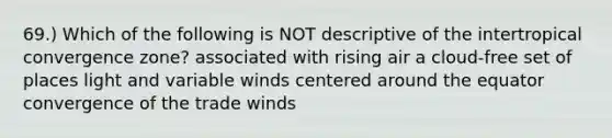 69.) Which of the following is NOT descriptive of the intertropical convergence zone? associated with rising air a cloud-free set of places light and variable winds centered around the equator convergence of the trade winds