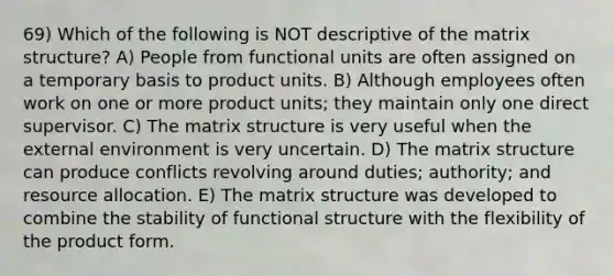 69) Which of the following is NOT descriptive of the matrix structure? A) People from functional units are often assigned on a temporary basis to product units. B) Although employees often work on one or more product units; they maintain only one direct supervisor. C) The matrix structure is very useful when the external environment is very uncertain. D) The matrix structure can produce conflicts revolving around duties; authority; and resource allocation. E) The matrix structure was developed to combine the stability of functional structure with the flexibility of the product form.