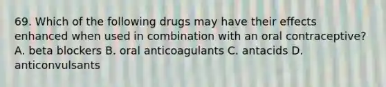 69. Which of the following drugs may have their effects enhanced when used in combination with an oral contraceptive? A. beta blockers B. oral anticoagulants C. antacids D. anticonvulsants