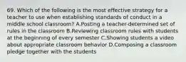 69. Which of the following is the most effective strategy for a teacher to use when establishing standards of conduct in a middle school classroom? A.Posting a teacher-determined set of rules in the classroom B.Reviewing classroom rules with students at the beginning of every semester C.Showing students a video about appropriate classroom behavior D.Composing a classroom pledge together with the students