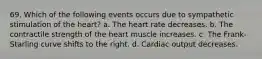 69. Which of the following events occurs due to sympathetic stimulation of the heart? a. The heart rate decreases. b. The contractile strength of the heart muscle increases. c. The Frank-Starling curve shifts to the right. d. Cardiac output decreases.