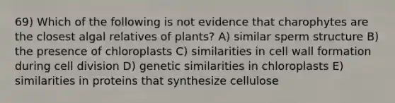 69) Which of the following is not evidence that charophytes are the closest algal relatives of plants? A) similar sperm structure B) the presence of chloroplasts C) similarities in cell wall formation during <a href='https://www.questionai.com/knowledge/kjHVAH8Me4-cell-division' class='anchor-knowledge'>cell division</a> D) genetic similarities in chloroplasts E) similarities in proteins that synthesize cellulose