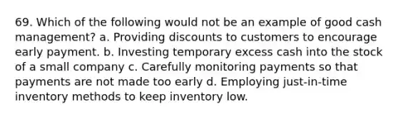 69. Which of the following would not be an example of good cash management? a. Providing discounts to customers to encourage early payment. b. Investing temporary excess cash into the stock of a small company c. Carefully monitoring payments so that payments are not made too early d. Employing just-in-time inventory methods to keep inventory low.