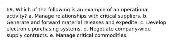 69. Which of the following is an example of an operational activity? a. Manage relationships with critical suppliers. b. Generate and forward material releases and expedite. c. Develop electronic purchasing systems. d. Negotiate company-wide supply contracts. e. Manage critical commodities.