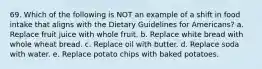 69. Which of the following is NOT an example of a shift in food intake that aligns with the Dietary Guidelines for Americans? a. Replace fruit juice with whole fruit. b. Replace white bread with whole wheat bread. c. Replace oil with butter. d. Replace soda with water. e. Replace potato chips with baked potatoes.