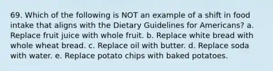 69. Which of the following is NOT an example of a shift in food intake that aligns with the Dietary Guidelines for Americans? a. Replace fruit juice with whole fruit. b. Replace white bread with whole wheat bread. c. Replace oil with butter. d. Replace soda with water. e. Replace potato chips with baked potatoes.