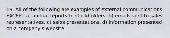 69. All of the following are examples of external communications EXCEPT a) annual reports to stockholders. b) emails sent to sales representatives. c) sales presentations. d) information presented on a company's website.