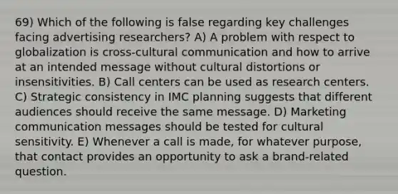 69) Which of the following is false regarding key challenges facing advertising researchers? A) A problem with respect to globalization is cross-cultural communication and how to arrive at an intended message without cultural distortions or insensitivities. B) Call centers can be used as research centers. C) Strategic consistency in IMC planning suggests that different audiences should receive the same message. D) Marketing communication messages should be tested for cultural sensitivity. E) Whenever a call is made, for whatever purpose, that contact provides an opportunity to ask a brand-related question.