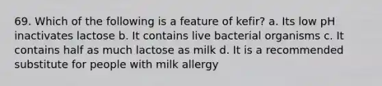 69. Which of the following is a feature of kefir? a. Its low pH inactivates lactose b. It contains live bacterial organisms c. It contains half as much lactose as milk d. It is a recommended substitute for people with milk allergy